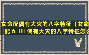 女命配偶有大灾的八字特征（女命配 🐝 偶有大灾的八字特征怎么办）